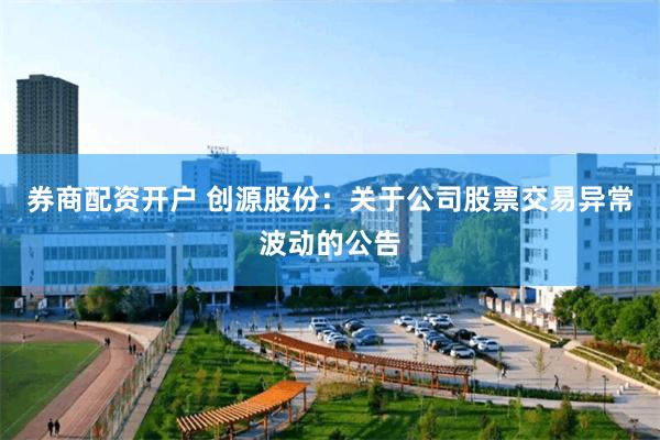 券商配资开户 创源股份：关于公司股票交易异常波动的公告