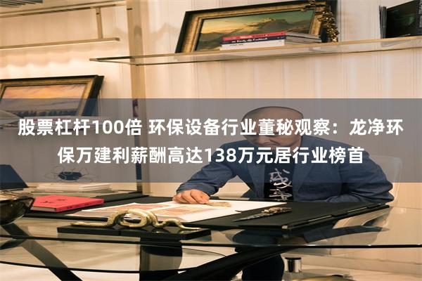 股票杠杆100倍 环保设备行业董秘观察：龙净环保万建利薪酬高达138万元居行业榜首