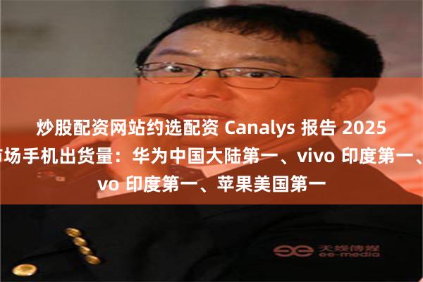 炒股配资网站约选配资 Canalys 报告 2025Q2 全球主要市场手机出货量：华为中国大陆第一、vivo 印度第一、苹果美国第一