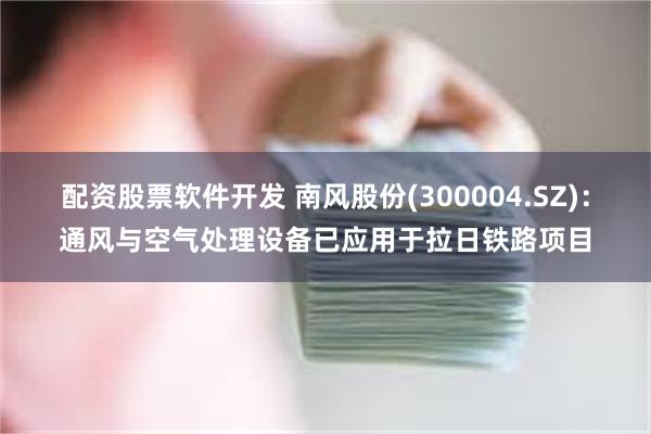 配资股票软件开发 南风股份(300004.SZ)：通风与空气处理设备已应用于拉日铁路项目