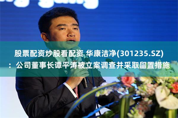 股票配资炒股看配资 华康洁净(301235.SZ)：公司董事长谭平涛被立案调查并采取留置措施