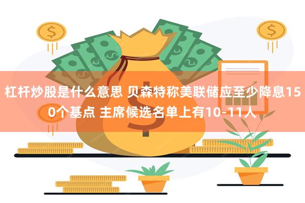 杠杆炒股是什么意思 贝森特称美联储应至少降息150个基点 主席候选名单上有10-11人