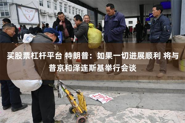 买股票杠杆平台 特朗普：如果一切进展顺利 将与普京和泽连斯基举行会谈