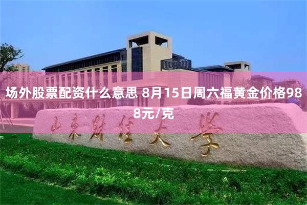 场外股票配资什么意思 8月15日周六福黄金价格988元/克