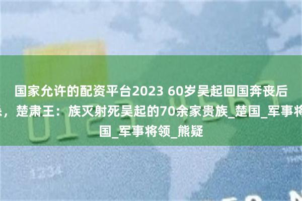 国家允许的配资平台2023 60岁吴起回国奔丧后立即被杀，楚肃王：族灭射死吴起的70余家贵族_楚国_军事将领_熊疑