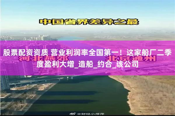 股票配资资质 营业利润率全国第一！这家船厂二季度盈利大增_造船_约合_该公司