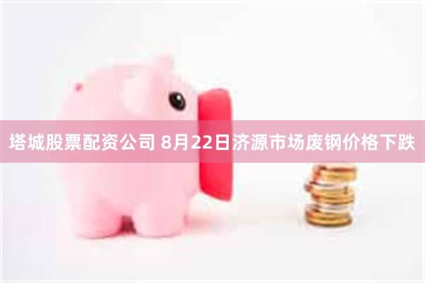 塔城股票配资公司 8月22日济源市场废钢价格下跌