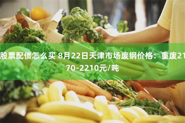 股票配债怎么买 8月22日天津市场废钢价格：重废2170-2210元/吨