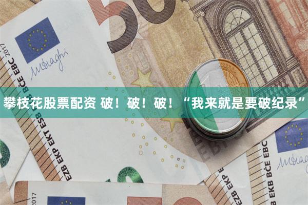 攀枝花股票配资 破！破！破！“我来就是要破纪录”