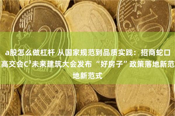 a股怎么做杠杆 从国家规范到品质实践：招商蛇口在高交会C³未来建筑大会发布 “好房子”政策落地新范式