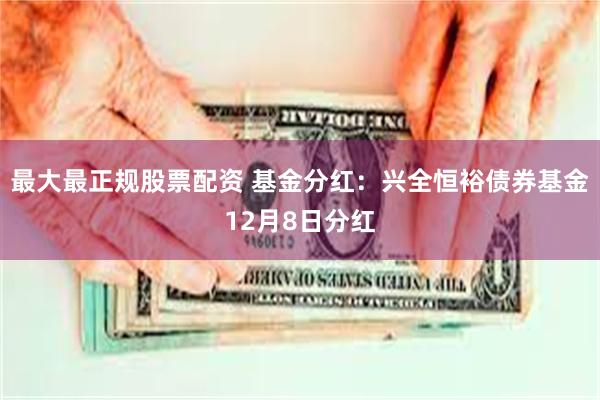 最大最正规股票配资 基金分红:兴全恒裕债券基金12月8日分红