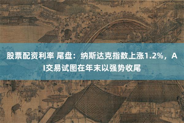 股票配资利率 尾盘：纳斯达克指数上涨1.2%，AI交易试图在年末以强势收尾