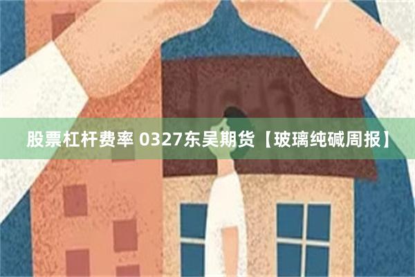 股票杠杆费率 0327东吴期货【玻璃纯碱周报】