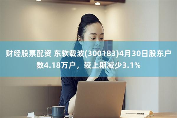 财经股票配资 东软载波(300183)4月30日股东户数4.18万户，较上期减少3.1%
