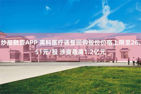 炒股融资APP 英科医疗调整回购股份价格上限至26.51元/股 涉资最高1.2亿元