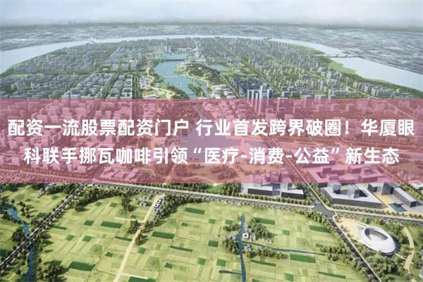 配资一流股票配资门户 行业首发跨界破圈!华厦眼科联手挪瓦咖啡引领“医疗-消费-公益”新生态
