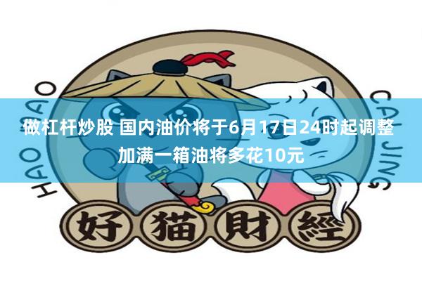 做杠杆炒股 国内油价将于6月17日24时起调整 加满一箱油将多花10元