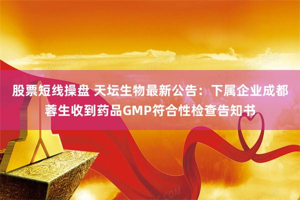 股票短线操盘 天坛生物最新公告：下属企业成都蓉生收到药品GMP符合性检查告知书
