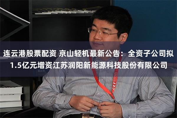 连云港股票配资 京山轻机最新公告：全资子公司拟1.5亿元增资江苏润阳新能源科技股份有限公司