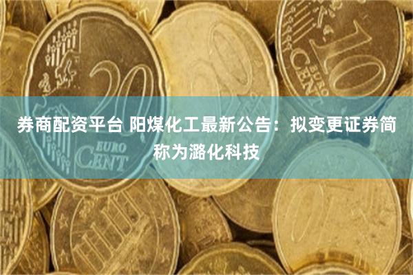 券商配资平台 阳煤化工最新公告：拟变更证券简称为潞化科技