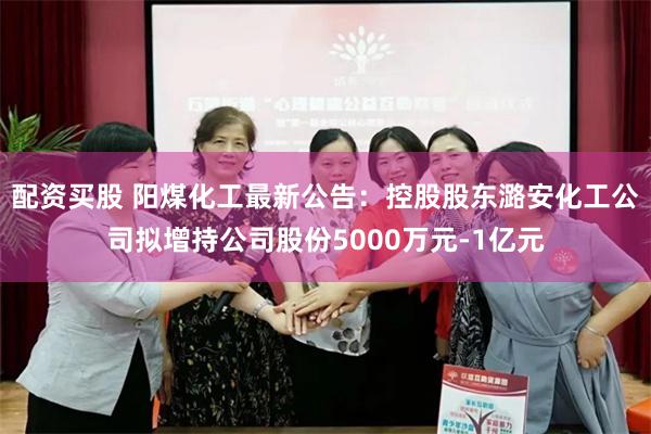 配资买股 阳煤化工最新公告：控股股东潞安化工公司拟增持公司股份5000万元-1亿元