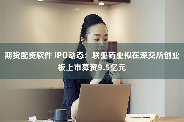 期货配资软件 IPO动态：联亚药业拟在深交所创业板上市募资9.5亿元