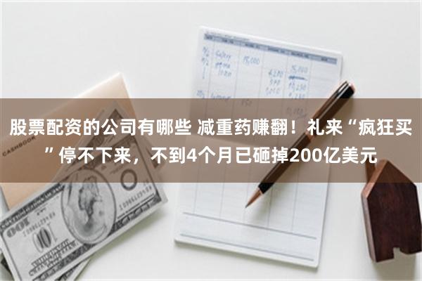 股票配资的公司有哪些 减重药赚翻！礼来“疯狂买”停不下来，不到4个月已砸掉200亿美元