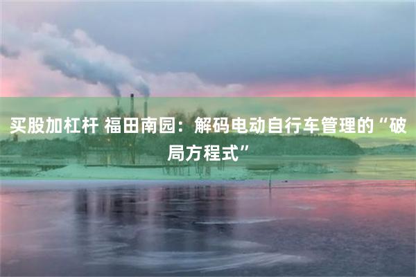 买股加杠杆 福田南园：解码电动自行车管理的“破局方程式”