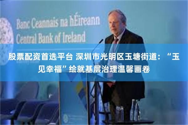 股票配资首选平台 深圳市光明区玉塘街道：“玉见幸福”绘就基层治理温馨画卷