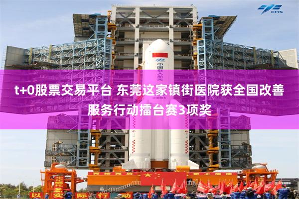 t+0股票交易平台 东莞这家镇街医院获全国改善服务行动擂台赛3项奖