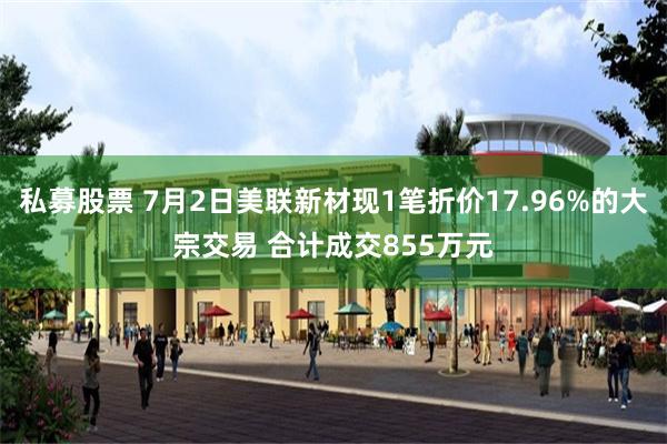 私募股票 7月2日美联新材现1笔折价17.96%的大宗交易 合计成交855万元