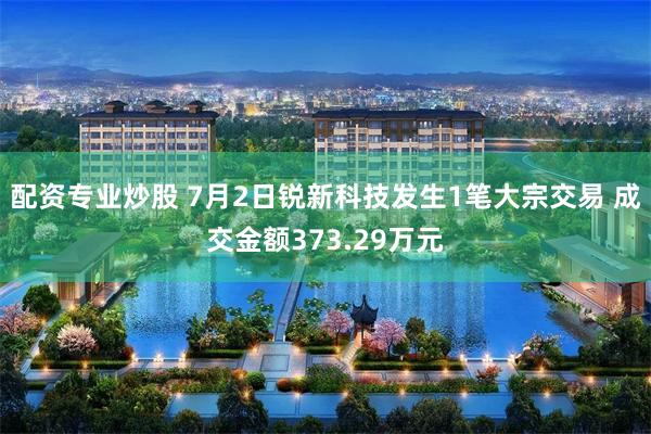 配资专业炒股 7月2日锐新科技发生1笔大宗交易 成交金额373.29万元