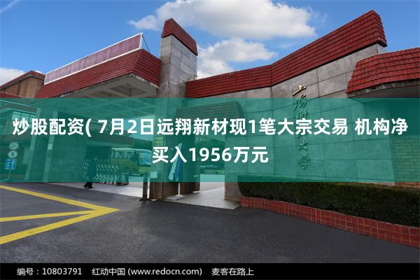 炒股配资( 7月2日远翔新材现1笔大宗交易 机构净买入1956万元
