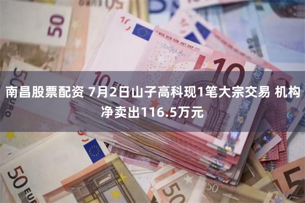 南昌股票配资 7月2日山子高科现1笔大宗交易 机构净卖出116.5万元