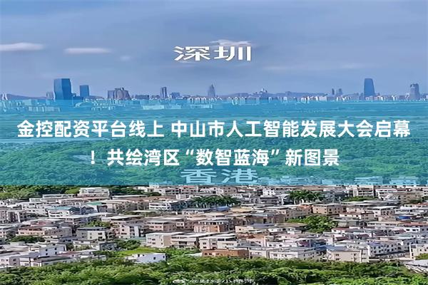 金控配资平台线上 中山市人工智能发展大会启幕！共绘湾区“数智蓝海”新图景