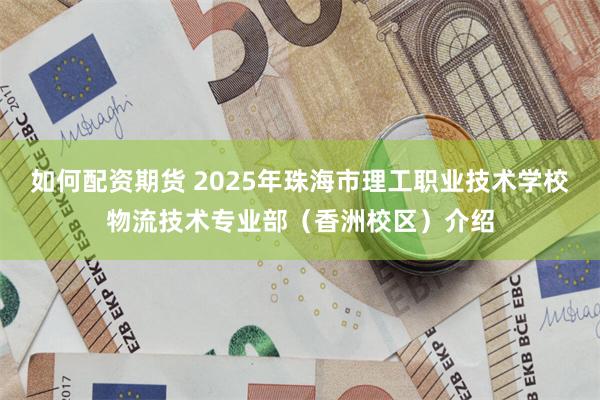 如何配资期货 2025年珠海市理工职业技术学校物流技术专业部（香洲校区）介绍