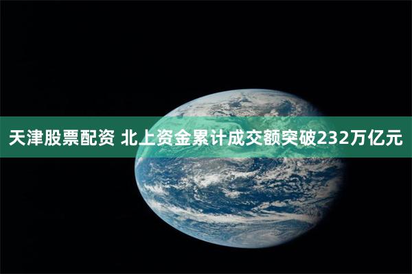 天津股票配资 北上资金累计成交额突破232万亿元
