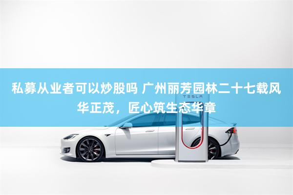 私募从业者可以炒股吗 广州丽芳园林二十七载风华正茂,匠心筑生态华章