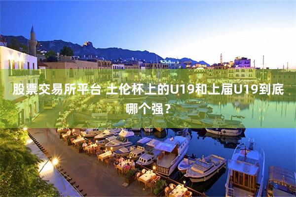 股票交易所平台 土伦杯上的U19和上届U19到底哪个强？