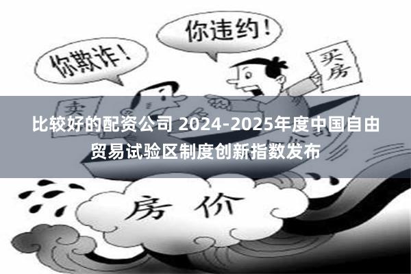 比较好的配资公司 2024-2025年度中国自由贸易试验区制度创新指数发布