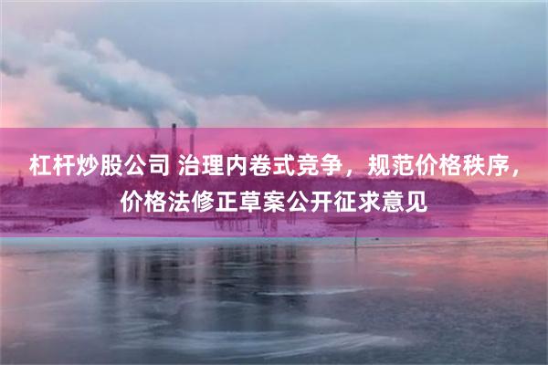 杠杆炒股公司 治理内卷式竞争，规范价格秩序，价格法修正草案公开征求意见
