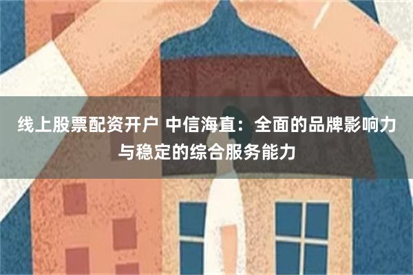 线上股票配资开户 中信海直：全面的品牌影响力与稳定的综合服务能力
