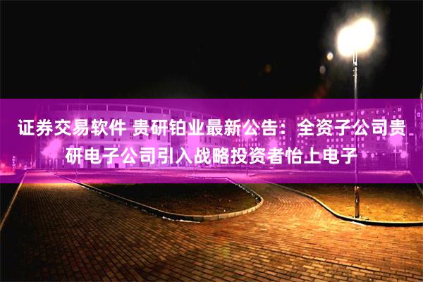 证券交易软件 贵研铂业最新公告：全资子公司贵研电子公司引入战略投资者怡上电子