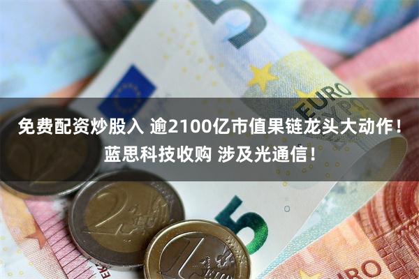免费配资炒股入 逾2100亿市值果链龙头大动作!蓝思科技收购 涉及光通信!