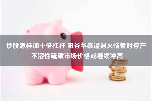 炒股怎样加十倍杠杆 阳谷华泰遭遇火情暂时停产 不溶性硫磺市场价格或继续冲高