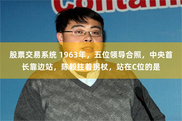 股票交易系统 1963年,五位领导合照,中央首长靠边站,陈毅拄着拐杖,站在C位的是