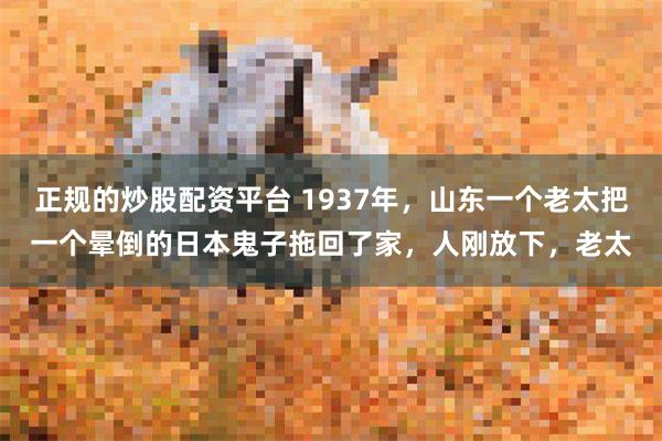 正规的炒股配资平台 1937年，山东一个老太把一个晕倒的日本鬼子拖回了家，人刚放下，老太