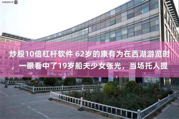 炒股10倍杠杆软件 62岁的康有为在西湖游览时,一眼看中了19岁船夫少女张光,当场托人提