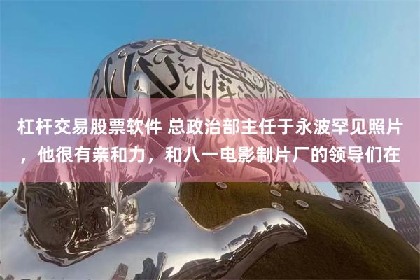 杠杆交易股票软件 总政治部主任于永波罕见照片，他很有亲和力，和八一电影制片厂的领导们在