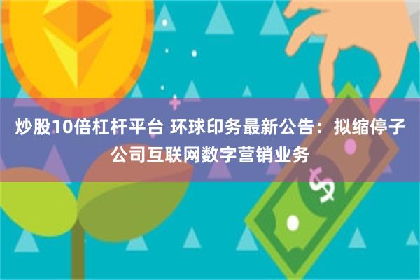 炒股10倍杠杆平台 环球印务最新公告：拟缩停子公司互联网数字营销业务